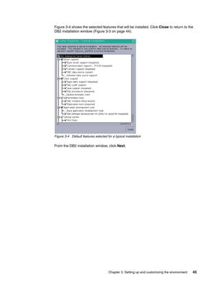 Chapter 3. Setting up and customizing the environment 45
Figure 3-4 shows the selected features that will be installed. Click Close to return to the
DB2 installation window (Figure 3-3 on page 44).
Figure 3-4 Default features selected for a typical installation
From the DB2 installation window, click Next.
 