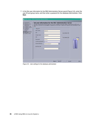 46 z/VSE Using DB2 on Linux for System z
7. In the Set user information for the DB2 Administration Server panel (Figure 3-5), enter the
user ID and group name, and then enter a password for the database administrator. Click
Next.
Figure 3-5 User settings for the database administrator
 