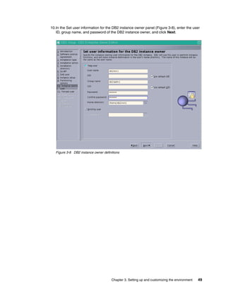 Chapter 3. Setting up and customizing the environment 49
10.In the Set user information for the DB2 instance owner panel (Figure 3-8), enter the user
ID, group name, and password of the DB2 instance owner, and click Next.
Figure 3-8 DB2 instance owner definitions
 