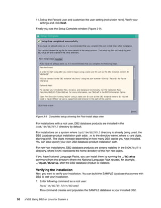 50 z/VSE Using DB2 on Linux for System z
11.Set up the Fenced user and customize the user setting (not shown here). Verify your
settings and click Next.
Finally you see the Setup Complete window (Figure 3-9).
Figure 3-9 Completed setup showing the Post-install steps view
For installations with a root user, DB2 database products are installed in the
/opt/ibm/db2/V9.7 directory by default.
For installations on a system where /opt/ibm/db2/V9.7 directory is already being used, the
DB2 database product installation path adds _xx to the directory name, where xx are digits,
starting at 01. The digits increase depending on how many DB2 copies you have installed.
You can also specify your own DB2 database product installation path.
For non-root installations, DB2 database products are always installed in the $HOME/sqllib
directory, where $HOME represents the home directory of the non-root users.
If you have National Language Packs, you can install them by running the ./db2setup
command from the directory where the National Language Pack resides, for example,
./nlpack/db2setup, after the DB2 database product is installed.
Verifying the installation
Next you want to verify your installation. You can build the SAMPLE database that comes with
DB2 to test your installation.
1. Enter following command as a root user:
/opt/ibm/db2/V9.7/bin/db2sampl
This command creates and populates the SAMPLE database in your installed DB2.
 