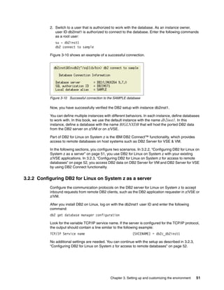 Chapter 3. Setting up and customizing the environment 51
2. Switch to a user that is authorized to work with the database. As an instance owner,
user ID db2inst1 is authorized to connect to the database. Enter the following commands
as a root user:
su - db2inst1
db2 connect to sample
Figure 3-10 shows an example of a successful connection.
Figure 3-10 Successful connection to the SAMPLE database
Now, you have successfully verified the DB2 setup with instance db2inst1.
You can define multiple instances with different behaviors. In each instance, define databases
to work with. In this book, we use the default instance with the name db2inst1. In this
instance, define a database with the name BIGLNXDB that will host the ported DB2 data
from the DB2 server on z/VM or on z/VSE.
Part of DB2 for Linux on System z is the IBM DB2 Connect™ functionality, which provides
access to remote databases on host systems such as DB2 Server for VSE & VM.
In the following sections, you configure two scenarios. In 3.2.2, “Configuring DB2 for Linux on
System z as a server” on page 51, you use DB2 for Linux on System z with your existing
z/VSE applications. In 3.2.3, “Configuring DB2 for Linux on System z for access to remote
databases” on page 52, you access DB2 data on DB2 Server for VM and DB2 Server for VSE
by using DB2 Connect functionality.
3.2.2 Configuring DB2 for Linux on System z as a server
Configure the communication protocols on the DB2 server for Linux on System z to accept
inbound requests from remote DB2 clients, such as the DB2 application requester in z/VSE or
z/VM.
After you install DB2 on Linux, log on with the db2inst1 user ID and enter the following
command:
db2 get database manager configuration
Look for the variable TCP/IP service name. If the server is configured for the TCP/IP protocol,
the output should contain a line similar to the following example:
TCP/IP Service name (SVCENAME) = db2c_db2inst1
No additional settings are needed. You can continue with the setup as described in 3.2.3,
“Configuring DB2 for Linux on System z for access to remote databases” on page 52.
 