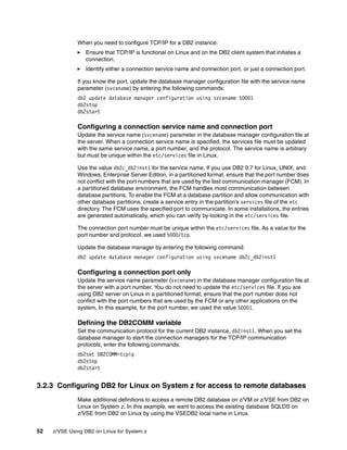 52 z/VSE Using DB2 on Linux for System z
When you need to configure TCP/IP for a DB2 instance:
Ensure that TCP/IP is functional on Linux and on the DB2 client system that initiates a
connection.
Identify either a connection service name and connection port, or just a connection port.
If you know the port, update the database manager configuration file with the service name
parameter (svcename) by entering the following commands:
db2 update database manager configuration using svcename 50001
db2stop
db2start
Configuring a connection service name and connection port
Update the service name (svcename) parameter in the database manager configuration file at
the server. When a connection service name is specified, the services file must be updated
with the same service name, a port number, and the protocol. The service name is arbitrary
but must be unique within the etc/services file in Linux.
Use the value db2c_db2inst1 for the service name. If you use DB2 9.7 for Linux, UNIX, and
Windows, Enterprise Server Edition, in a partitioned format, ensure that the port number does
not conflict with the port numbers that are used by the fast communication manager (FCM). In
a partitioned database environment, the FCM handles most communication between
database partitions. To enable the FCM at a database partition and allow communication with
other database partitions, create a service entry in the partition’s services file of the etc
directory. The FCM uses the specified port to communicate. In some installations, the entries
are generated automatically, which you can verify by looking in the etc/services file.
The connection port number must be unique within the etc/services file. As a value for the
port number and protocol, we used 5000/tcp.
Update the database manager by entering the following command:
db2 update database manager configuration using svcename db2c_db2inst1
Configuring a connection port only
Update the service name parameter (svcename) in the database manager configuration file at
the server with a port number. You do not need to update the etc/services file. If you are
using DB2 server on Linux in a partitioned format, ensure that the port number does not
conflict with the port numbers that are used by the FCM or any other applications on the
system. In this example, for the port number, we used the value 50001.
Defining the DB2COMM variable
Set the communication protocol for the current DB2 instance, db2inst1. When you set the
database manager to start the connection managers for the TCP/IP communication
protocols, enter the following commands:
db2set DB2COMM=tcpip
db2stop
db2start
3.2.3 Configuring DB2 for Linux on System z for access to remote databases
Make additional definitions to access a remote DB2 database on z/VM or z/VSE from DB2 on
Linux on System z. In this example, we want to access the existing database SQLDS on
z/VSE from DB2 on Linux by using the VSEDB2 local name in Linux.
 