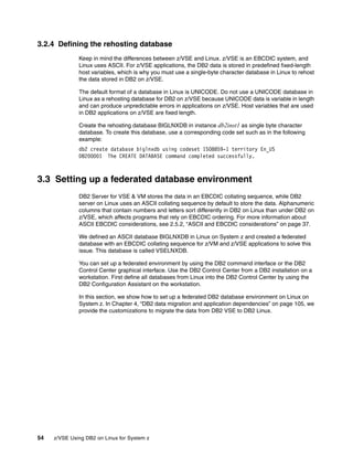 54 z/VSE Using DB2 on Linux for System z
3.2.4 Defining the rehosting database
Keep in mind the differences between z/VSE and Linux. z/VSE is an EBCDIC system, and
Linux uses ASCII. For z/VSE applications, the DB2 data is stored in predefined fixed-length
host variables, which is why you must use a single-byte character database in Linux to rehost
the data stored in DB2 on z/VSE.
The default format of a database in Linux is UNICODE. Do not use a UNICODE database in
Linux as a rehosting database for DB2 on z/VSE because UNICODE data is variable in length
and can produce unpredictable errors in applications on z/VSE. Host variables that are used
in DB2 applications on z/VSE are fixed length.
Create the rehosting database BIGLNXDB in instance db2inst1 as single byte character
database. To create this database, use a corresponding code set such as in the following
example:
db2 create database biglnxdb using codeset ISO8859-1 territory En_US
DB20000I The CREATE DATABASE command completed successfully.
3.3 Setting up a federated database environment
DB2 Server for VSE & VM stores the data in an EBCDIC collating sequence, while DB2
server on Linux uses an ASCII collating sequence by default to store the data. Alphanumeric
columns that contain numbers and letters sort differently in DB2 on Linux than under DB2 on
z/VSE, which affects programs that rely on EBCDIC ordering. For more information about
ASCII EBCDIC considerations, see 2.5.2, “ASCII and EBCDIC considerations” on page 37.
We defined an ASCII database BIGLNXDB in Linux on System z and created a federated
database with an EBCDIC collating sequence for z/VM and z/VSE applications to solve this
issue. This database is called VSELNXDB.
You can set up a federated environment by using the DB2 command interface or the DB2
Control Center graphical interface. Use the DB2 Control Center from a DB2 installation on a
workstation. First define all databases from Linux into the DB2 Control Center by using the
DB2 Configuration Assistant on the workstation.
In this section, we show how to set up a federated DB2 database environment on Linux on
System z. In Chapter 4, “DB2 data migration and application dependencies” on page 105, we
provide the customizations to migrate the data from DB2 VSE to DB2 Linux.
 