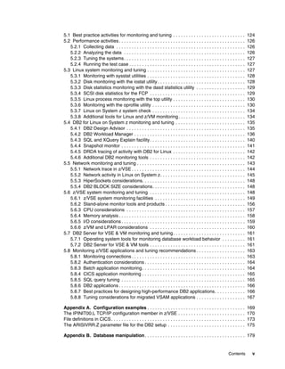 Contents v
5.1 Best practice activities for monitoring and tuning . . . . . . . . . . . . . . . . . . . . . . . . . . . . 124
5.2 Performance activities. . . . . . . . . . . . . . . . . . . . . . . . . . . . . . . . . . . . . . . . . . . . . . . . . 126
5.2.1 Collecting data . . . . . . . . . . . . . . . . . . . . . . . . . . . . . . . . . . . . . . . . . . . . . . . . . . 126
5.2.2 Analyzing the data . . . . . . . . . . . . . . . . . . . . . . . . . . . . . . . . . . . . . . . . . . . . . . . 126
5.2.3 Tuning the systems. . . . . . . . . . . . . . . . . . . . . . . . . . . . . . . . . . . . . . . . . . . . . . . 127
5.2.4 Running the test case . . . . . . . . . . . . . . . . . . . . . . . . . . . . . . . . . . . . . . . . . . . . . 127
5.3 Linux system monitoring and tuning . . . . . . . . . . . . . . . . . . . . . . . . . . . . . . . . . . . . . . 127
5.3.1 Monitoring with sysstat utilities . . . . . . . . . . . . . . . . . . . . . . . . . . . . . . . . . . . . . . 128
5.3.2 Disk monitoring with the iostat utility . . . . . . . . . . . . . . . . . . . . . . . . . . . . . . . . . . 128
5.3.3 Disk statistics monitoring with the dasd statistics utility . . . . . . . . . . . . . . . . . . . 129
5.3.4 SCSI disk statistics for the FCP . . . . . . . . . . . . . . . . . . . . . . . . . . . . . . . . . . . . . 129
5.3.5 Linux process monitoring with the top utility . . . . . . . . . . . . . . . . . . . . . . . . . . . . 130
5.3.6 Monitoring with the oprofile utility . . . . . . . . . . . . . . . . . . . . . . . . . . . . . . . . . . . . 130
5.3.7 Linux on System z system check . . . . . . . . . . . . . . . . . . . . . . . . . . . . . . . . . . . . 134
5.3.8 Additional tools for Linux and z/VM monitoring. . . . . . . . . . . . . . . . . . . . . . . . . . 134
5.4 DB2 for Linux on System z monitoring and tuning . . . . . . . . . . . . . . . . . . . . . . . . . . . 135
5.4.1 DB2 Design Advisor . . . . . . . . . . . . . . . . . . . . . . . . . . . . . . . . . . . . . . . . . . . . . . 135
5.4.2 DB2 Workload Manager . . . . . . . . . . . . . . . . . . . . . . . . . . . . . . . . . . . . . . . . . . . 136
5.4.3 SQL and XQuery Explain facility. . . . . . . . . . . . . . . . . . . . . . . . . . . . . . . . . . . . . 140
5.4.4 Snapshot monitor . . . . . . . . . . . . . . . . . . . . . . . . . . . . . . . . . . . . . . . . . . . . . . . . 141
5.4.5 DRDA tracing of activity with DB2 for Linux . . . . . . . . . . . . . . . . . . . . . . . . . . . . 142
5.4.6 Additional DB2 monitoring tools . . . . . . . . . . . . . . . . . . . . . . . . . . . . . . . . . . . . . 142
5.5 Network monitoring and tuning . . . . . . . . . . . . . . . . . . . . . . . . . . . . . . . . . . . . . . . . . . 143
5.5.1 Network trace in z/VSE . . . . . . . . . . . . . . . . . . . . . . . . . . . . . . . . . . . . . . . . . . . . 144
5.5.2 Network activity in Linux on System z. . . . . . . . . . . . . . . . . . . . . . . . . . . . . . . . . 145
5.5.3 HiperSockets considerations. . . . . . . . . . . . . . . . . . . . . . . . . . . . . . . . . . . . . . . . 148
5.5.4 DB2 BLOCK SIZE considerations. . . . . . . . . . . . . . . . . . . . . . . . . . . . . . . . . . . . 148
5.6 z/VSE system monitoring and tuning . . . . . . . . . . . . . . . . . . . . . . . . . . . . . . . . . . . . . 148
5.6.1 z/VSE system monitoring facilities . . . . . . . . . . . . . . . . . . . . . . . . . . . . . . . . . . . 149
5.6.2 Stand-alone monitor tools and products . . . . . . . . . . . . . . . . . . . . . . . . . . . . . . . 156
5.6.3 CPU considerations . . . . . . . . . . . . . . . . . . . . . . . . . . . . . . . . . . . . . . . . . . . . . . 157
5.6.4 Memory analysis . . . . . . . . . . . . . . . . . . . . . . . . . . . . . . . . . . . . . . . . . . . . . . . . . 158
5.6.5 I/O considerations . . . . . . . . . . . . . . . . . . . . . . . . . . . . . . . . . . . . . . . . . . . . . . . . 159
5.6.6 z/VM and LPAR considerations . . . . . . . . . . . . . . . . . . . . . . . . . . . . . . . . . . . . . 160
5.7 DB2 Server for VSE & VM monitoring and tuning. . . . . . . . . . . . . . . . . . . . . . . . . . . . 161
5.7.1 Operating system tools for monitoring database workload behavior . . . . . . . . . 161
5.7.2 DB2 Server for VSE & VM tools . . . . . . . . . . . . . . . . . . . . . . . . . . . . . . . . . . . . . 161
5.8 Monitoring z/VSE applications and tuning recommendations . . . . . . . . . . . . . . . . . . . 163
5.8.1 Monitoring connections . . . . . . . . . . . . . . . . . . . . . . . . . . . . . . . . . . . . . . . . . . . . 163
5.8.2 Authentication considerations . . . . . . . . . . . . . . . . . . . . . . . . . . . . . . . . . . . . . . . 164
5.8.3 Batch application monitoring. . . . . . . . . . . . . . . . . . . . . . . . . . . . . . . . . . . . . . . . 164
5.8.4 CICS application monitoring . . . . . . . . . . . . . . . . . . . . . . . . . . . . . . . . . . . . . . . . 165
5.8.5 SQL query tuning . . . . . . . . . . . . . . . . . . . . . . . . . . . . . . . . . . . . . . . . . . . . . . . . 165
5.8.6 DB2 applications . . . . . . . . . . . . . . . . . . . . . . . . . . . . . . . . . . . . . . . . . . . . . . . . . 166
5.8.7 Best practices for designing high-performance DB2 applications. . . . . . . . . . . . 166
5.8.8 Tuning considerations for migrated VSAM applications . . . . . . . . . . . . . . . . . . . 167
Appendix A. Configuration examples . . . . . . . . . . . . . . . . . . . . . . . . . . . . . . . . . . . . . . 169
The IPINIT00.L TCP/IP configuration member in z/VSE . . . . . . . . . . . . . . . . . . . . . . . . . . 170
File definitions in CICS. . . . . . . . . . . . . . . . . . . . . . . . . . . . . . . . . . . . . . . . . . . . . . . . . . . . 173
The ARISIVRR.Z parameter file for the DB2 setup . . . . . . . . . . . . . . . . . . . . . . . . . . . . . . 175
Appendix B. Database manipulation. . . . . . . . . . . . . . . . . . . . . . . . . . . . . . . . . . . . . . . 179
 