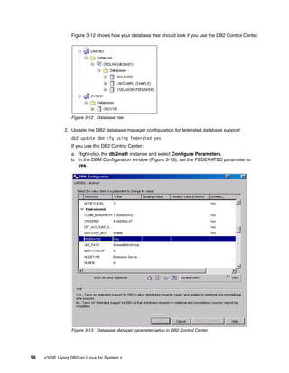56 z/VSE Using DB2 on Linux for System z
Figure 3-12 shows how your database tree should look if you use the DB2 Control Center.
Figure 3-12 Database tree
2. Update the DB2 database manager configuration for federated database support:
db2 update dbm cfg using federated yes
If you use the DB2 Control Center:
a. Right-click the db2inst1 instance and select Configure Parameters.
b. In the DBM Configuration window (Figure 3-13), set the FEDERATED parameter to
yes.
Figure 3-13 Database Manager parameter setup in DB2 Control Center
 