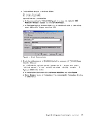 Chapter 3. Setting up and customizing the environment 57
3. Create a DRDA wrapper for federated access:
db2 connect to vselnxdb
db2 create wrapper DRDA
If you use the DB2 Control Center:
a. In the expanded tree for VSELNXDB (Figure 3-12 on page 56), right-click DB2
Federated database objects and select Create Wrapper.
b. In the Create Wrapper window (Figure 3-14), on the Wrapper page, for Data source,
select DB2, and for Wrapper name, type DRDA.
Figure 3-14 Create Wrapper window
4. Create the database server for BIGLNXDB that will be accessed with VSELNXDB as a
federated database:
db2 create server biglnxdb type db2/luw version '9.7' wrapper drda authid
"db2inst1" password "mylinpw" options( add dbname 'BIGLNXDB', password 'Y')
If you use DB2 Control Center:
a. In the expanded DRDA tree, right-click Server Definitions and select Create.
b. Select Discover to view all the databases that are cataloged in the database directory
in DB2 on Linux.
 