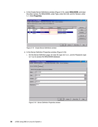 58 z/VSE Using DB2 on Linux for System z
c. In the Create Server Definitions window (Figure 3-15), select BIGLNXDB, and clear
the other names. For BIGLNXDB, under Type, enter DB2/UDB, and for Version, enter
9.7. Click Properties.
Figure 3-15 Create Server Definitions window
d. In the Server Definition Properties window (Figure 3-16):
i. On the Server Definition page, for User ID, type db2inst1, and for Password, type
mylinpw to access the BIGLNXDB database.
Figure 3-16 Server Definition Properties window
 