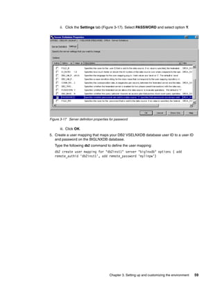 Chapter 3. Setting up and customizing the environment 59
ii. Click the Settings tab (Figure 3-17). Select PASSWORD and select option Y.
Figure 3-17 Server definition properties for password
iii. Click OK.
5. Create a user mapping that maps your DB2 VSELNXDB database user ID to a user ID
and password on the BIGLNXDB database.
Type the following db2 command to define the user mapping:
db2 create user mapping for "db2inst1" server "biglnxdb" options ( add
remote_authid 'db2inst1', add remote_password 'mylinpw')
 