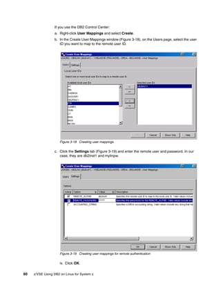60 z/VSE Using DB2 on Linux for System z
If you use the DB2 Control Center:
a. Right-click User Mappings and select Create.
b. In the Create User Mappings window (Figure 3-18), on the Users page, select the user
ID you want to map to the remote user ID.
Figure 3-18 Creating user mappings
c. Click the Settings tab (Figure 3-19) and enter the remote user and password. In our
case, they are db2inst1 and mylinpw.
Figure 3-19 Creating user mappings for remote authentication
iv. Click OK.
 