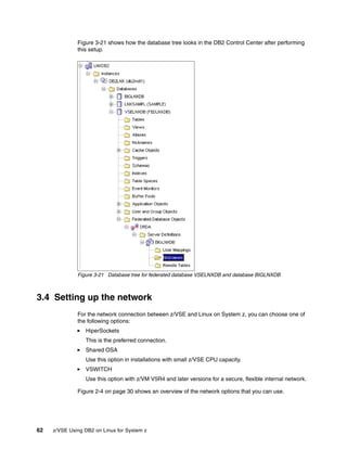 62 z/VSE Using DB2 on Linux for System z
Figure 3-21 shows how the database tree looks in the DB2 Control Center after performing
this setup.
Figure 3-21 Database tree for federated database VSELNXDB and database BIGLNXDB
3.4 Setting up the network
For the network connection between z/VSE and Linux on System z, you can choose one of
the following options:
HiperSockets
This is the preferred connection.
Shared OSA
Use this option in installations with small z/VSE CPU capacity.
VSWITCH
Use this option with z/VM V5R4 and later versions for a secure, flexible internal network.
Figure 2-4 on page 30 shows an overview of the network options that you can use.
 