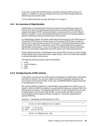 Chapter 3. Setting up and customizing the environment 63
In this book, we describe the HiperSockets connections between z/VSE and Linux on
System z. In addition, we show connections from Linux and z/VSE through z/VM to the
external local area network (LAN).
For the network parameter overview, see Figure 3-1 on page 41.
3.4.1 An overview of HiperSockets
HiperSockets is a Licensed Internal Code (LIC) function that emulates the Logical Link
Control (LLC) layer of an OSA-Express Queued Direct Input/Output (QDIO) interface. It
provides high-speed TCP/IP connectivity between virtual servers that run within different
LPARs on a System z server. HiperSockets eliminates the need for any physical cabling or
external networking connections between these virtual servers.
In a HiperSockets network, the system copies data synchronously from the output queue of
the sending TCP/IP device to the input queue of the receiving TCP/IP device. It uses the
memory bus to copy the data through an I/O instruction. The HiperSockets network copies
with the speed of the CPU, meaning that a lower CPU capacity influences the speed of
HiperSockets communication. This is not the case with shared OSA, because OSA works
with its own clock speed, independent of the CPU speed, and it works asynchronously.
Another difference between a HiperSockets and a shared OSA is the lack of a built-in bridge.
A HiperSockets network only works within a single System z server and needs other adapters
to connect externally to other servers.
The following operating systems support HiperSockets:
z/VSE
Linux on System z
z/VM
z/OS
3.4.2 Configuring the z/VSE network
In this section, we show you the z/VSE network configuration for HiperSockets, shared OSA,
and Ethernet networks. You can have multiple concurrent IP addresses operating on the
same system and the same IP stack. In this case, use DEFINE MASK to specify which path
to use depending on the case.
We used the HIPSO link definition for HiperSockets communication from z/VSE to Linux on
System z. With the OSAFE link definition, we used the OSA interface to connect z/VSE to the
external Ethernet network. The addresses 500 and 501, as well as data path 502, are used
for HiperSockets communication. D00 and D01, as well as data path D02, are used for
communications with the external Ethernet. Example 3-1 shows the related entries in
member IPINIT00.L.
Example 3-1 HiperSockets and OSA definitions for z/VSE
*--------------------------------------------------------------------------------*
* DEFINE THE MAIN COMMUNICATION IP ADDRESS *
*--------------------------------------------------------------------------------*
SET IPADDR = 9.152.86.244
SET MASK = 255.255.252.000
*--------------------------------------------------------------------------------*
* DEFINE THE COMMUNICATION LINKS *
*--------------------------------------------------------------------------------*
 