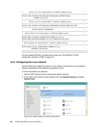 64 z/VSE Using DB2 on Linux for System z
* Define Link for Hipersockets or VSWITCH Communication *
*--------------------------------------------------------------------------------*
DEFINE LINK,ID=HIPSO,TYPE=OSAX,DEV=(0500,0501),DATAPATH=0502, -
IPADDR=172.16.0.6
*--------------------------------------------------------------------------------*
* Define Link for shared OSA or internet communication *
*--------------------------------------------------------------------------------*
DEFINE LINK,ID=OSAFE,TYPE=OSAX,DEV=(0D00,0D01),DATAPATH=0D02,MTU=1492
*--------------------------------------------------------------------------------*
* DEFINE ROUTINE INFORMATION *
*--------------------------------------------------------------------------------*
* Define Route for Hipersockets or VSWITCH Communication *
*--------------------------------------------------------------------------------*
DEFINE ROUTE,ID=TOLNX,LINKID=HIPSO,IPADDR=172.16.0.0
DEFINE MASK,ID=MHIPSO,NETWORK=172.16.0.0,MASK=255.255.255.0
*--------------------------------------------------------------------------------*
* Define Route for shared OSA or internet communications *
*--------------------------------------------------------------------------------*
DEFINE ROUTE,ID=ALL,LINKID=OSAFE,IPADDR=0.0.0.0, -
GATEWAY=9.152.86.245
*--------------------------------------------------------------------------------*
For the complete IPINIT00.L member that we used, see “The IPINIT00.L TCP/IP
configuration member in z/VSE” on page 170.
3.4.3 Configuring the Linux network
Use the YaST2 tool to define the network in Linux. Keep in mind that you can only define a
network if addresses for that network are assigned to Linux.
To view the possible Linux networks:
1. Start the YaST Control Center by entering the yast2 command.
2. In the YaST Control Center window (Figure 3-22), click Network Devices, and select
Network Card.
Figure 3-22 Network setup in the YaST Control Center
 