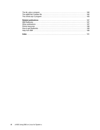 vi z/VSE Using DB2 on Linux for System z
The db_udcs.c program . . . . . . . . . . . . . . . . . . . . . . . . . . . . . . . . . . . . . . . . . . . . . . . . . . . 180
The sqle819a.h header file. . . . . . . . . . . . . . . . . . . . . . . . . . . . . . . . . . . . . . . . . . . . . . . . . 182
The crtnick.sqc C program . . . . . . . . . . . . . . . . . . . . . . . . . . . . . . . . . . . . . . . . . . . . . . . . . 183
Related publications . . . . . . . . . . . . . . . . . . . . . . . . . . . . . . . . . . . . . . . . . . . . . . . . . . . . 187
IBM Redbooks . . . . . . . . . . . . . . . . . . . . . . . . . . . . . . . . . . . . . . . . . . . . . . . . . . . . . . . . . . 187
Other publications . . . . . . . . . . . . . . . . . . . . . . . . . . . . . . . . . . . . . . . . . . . . . . . . . . . . . . . 187
Online resources . . . . . . . . . . . . . . . . . . . . . . . . . . . . . . . . . . . . . . . . . . . . . . . . . . . . . . . . 188
How to get Redbooks. . . . . . . . . . . . . . . . . . . . . . . . . . . . . . . . . . . . . . . . . . . . . . . . . . . . . 189
Help from IBM . . . . . . . . . . . . . . . . . . . . . . . . . . . . . . . . . . . . . . . . . . . . . . . . . . . . . . . . . . 189
Index . . . . . . . . . . . . . . . . . . . . . . . . . . . . . . . . . . . . . . . . . . . . . . . . . . . . . . . . . . . . . . . . . 191
 