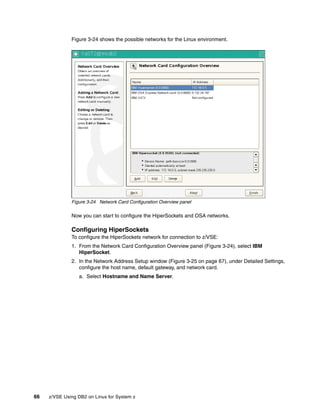66 z/VSE Using DB2 on Linux for System z
Figure 3-24 shows the possible networks for the Linux environment.
Figure 3-24 Network Card Configuration Overview panel
Now you can start to configure the HiperSockets and OSA networks.
Configuring HiperSockets
To configure the HiperSockets network for connection to z/VSE:
1. From the Network Card Configuration Overview panel (Figure 3-24), select IBM
HiperSocket.
2. In the Network Address Setup window (Figure 3-25 on page 67), under Detailed Settings,
configure the host name, default gateway, and network card.
a. Select Hostname and Name Server.
 