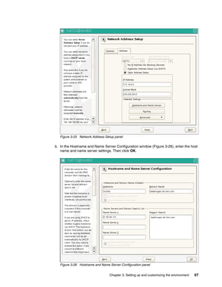 Chapter 3. Setting up and customizing the environment 67
Figure 3-25 Network Address Setup panel
b. In the Hostname and Name Server Configuration window (Figure 3-26), enter the host
name and name server settings. Then click OK.
Figure 3-26 Hostname and Name Server Configuration panel
 