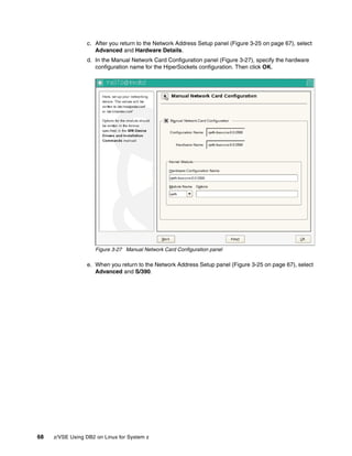 68 z/VSE Using DB2 on Linux for System z
c. After you return to the Network Address Setup panel (Figure 3-25 on page 67), select
Advanced and Hardware Details.
d. In the Manual Network Card Configuration panel (Figure 3-27), specify the hardware
configuration name for the HiperSockets configuration. Then click OK.
Figure 3-27 Manual Network Card Configuration panel
e. When you return to the Network Address Setup panel (Figure 3-25 on page 67), select
Advanced and S/390.
 