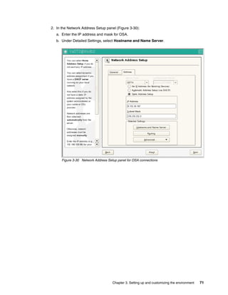 Chapter 3. Setting up and customizing the environment 71
2. In the Network Address Setup panel (Figure 3-30):
a. Enter the IP address and mask for OSA.
b. Under Detailed Settings, select Hostname and Name Server.
Figure 3-30 Network Address Setup panel for OSA connections
 