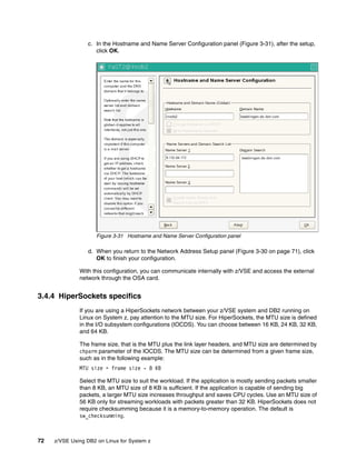 72 z/VSE Using DB2 on Linux for System z
c. In the Hostname and Name Server Configuration panel (Figure 3-31), after the setup,
click OK.
Figure 3-31 Hostname and Name Server Configuration panel
d. When you return to the Network Address Setup panel (Figure 3-30 on page 71), click
OK to finish your configuration.
With this configuration, you can communicate internally with z/VSE and access the external
network through the OSA card.
3.4.4 HiperSockets specifics
If you are using a HiperSockets network between your z/VSE system and DB2 running on
Linux on System z, pay attention to the MTU size. For HiperSockets, the MTU size is defined
in the I/O subsystem configurations (IOCDS). You can choose between 16 KB, 24 KB, 32 KB,
and 64 KB.
The frame size, that is the MTU plus the link layer headers, and MTU size are determined by
chparm parameter of the IOCDS. The MTU size can be determined from a given frame size,
such as in the following example:
MTU size = frame size - 8 KB
Select the MTU size to suit the workload. If the application is mostly sending packets smaller
than 8 KB, an MTU size of 8 KB is sufficient. If the application is capable of sending big
packets, a larger MTU size increases throughput and saves CPU cycles. Use an MTU size of
56 KB only for streaming workloads with packets greater than 32 KB. HiperSockets does not
require checksumming because it is a memory-to-memory operation. The default is
sw_checksumming.
 