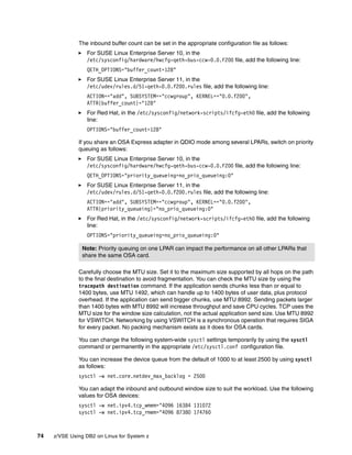 74 z/VSE Using DB2 on Linux for System z
The inbound buffer count can be set in the appropriate configuration file as follows:
For SUSE Linux Enterprise Server 10, in the
/etc/sysconfig/hardware/hwcfg-qeth-bus-ccw-0.0.F200 file, add the following line:
QETH_OPTIONS="buffer_count=128"
For SUSE Linux Enterprise Server 11, in the
/etc/udev/rules.d/51-qeth-0.0.f200.rules file, add the following line:
ACTION=="add", SUBSYSTEM=="ccwgroup", KERNEL=="0.0.f200",
ATTR{buffer_count}="128"
For Red Hat, in the /etc/sysconfig/network-scripts/ifcfg-eth0 file, add the following
line:
OPTIONS="buffer_count=128"
If you share an OSA Express adapter in QDIO mode among several LPARs, switch on priority
queuing as follows:
For SUSE Linux Enterprise Server 10, in the
/etc/sysconfig/hardware/hwcfg-qeth-bus-ccw-0.0.F200 file, add the following line:
QETH_OPTIONS="priority_queueing=no_prio_queueing:0"
For SUSE Linux Enterprise Server 11, in the
/etc/udev/rules.d/51-qeth-0.0.f200.rules file, add the following line:
ACTION=="add", SUBSYSTEM=="ccwgroup", KERNEL=="0.0.f200",
ATTR{priority_queueing}="no_prio_queueing:0"
For Red Hat, in the /etc/sysconfig/network-scripts/ifcfg-eth0 file, add the following
line:
OPTIONS="priority_queueing=no_prio_queueing:0"
Carefully choose the MTU size. Set it to the maximum size supported by all hops on the path
to the final destination to avoid fragmentation. You can check the MTU size by using the
tracepath destination command. If the application sends chunks less than or equal to
1400 bytes, use MTU 1492, which can handle up to 1400 bytes of user data, plus protocol
overhead. If the application can send bigger chunks, use MTU 8992. Sending packets larger
than 1400 bytes with MTU 8992 will increase throughput and save CPU cycles. TCP uses the
MTU size for the window size calculation, not the actual application send size. Use MTU 8992
for VSWITCH. Networking by using VSWITCH is a synchronous operation that requires SIGA
for every packet. No packing mechanism exists as it does for OSA cards.
You can change the following system-wide sysctl settings temporarily by using the sysctl
command or permanently in the appropriate /etc/sysctl.conf configuration file.
You can increase the device queue from the default of 1000 to at least 2500 by using sysctl
as follows:
sysctl -w net.core.netdev_max_backlog = 2500
You can adapt the inbound and outbound window size to suit the workload. Use the following
values for OSA devices:
sysctl -w net.ipv4.tcp_wmem="4096 16384 131072
sysctl -w net.ipv4.tcp_rmem="4096 87380 174760
Note: Priority queuing on one LPAR can impact the performance on all other LPARs that
share the same OSA card.
 