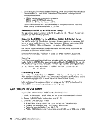 76 z/VSE Using DB2 on Linux for System z
3. Ensure that your partitions have additional storage, which is required for the installation of
DB2 Server for VSE Client Edition. The installation requires the following additional
storage in your partition:
– 2 MB to compile and run application programs
– 6 MB to support DRDA batch requester
– 8 MB for the CICS system to support ISQL
For detailed information about capacity planning for storage requirements, see DB2
Server for VSE System Administration, SC09-2981.
DASD requirements for the distribution library
The approximate space requirement is 30,000 library blocks, with 1 KB each. Therefore, on a
3390 disk, you need about 70 cylinders.
Restoring the DB2 Server for VSE Client Edition distribution library
The DB2 Server for VSE Client Edition distribution library comes either as a separate DB2
tape or as part of z/VSE Extended Base Tape. If you obtain DB2 as a separate tape, DB2
Server for VSE Client Edition is shipped on a non-stacked V2 format tape.
Use the VSE Interactive Interface, product installation dialogs in z/VSE, fastpath 111 for
preparation, and fastpath 112 for installation.
For more information about installation on z/VSE, see z/VSE Installation, SC33-8302.
Licensing
Your DB2 product has a 90-day trial license with a key, which you activate at installation time.
Enable the key in USERBG. Find a skeleton in Library 59 called SKUSERBG. The line with
IVALPKEY is already inserted. Remove the comment signs to get the following statement:
// EXEC IVALPKEY,PARM='PRODUCT=DB2 KEY=0000-1111-2222-3333-4444 CUSTINF*
O=C111-111-1111'
Customizing TCP/IP
You must have installed and configured TCP/IP for VSE. If you switch the protocol for the
online application requester, use the SQLGLOB file and specify T as the communication protocol
for the referencing application, to enable the TCP/IP communication protocol.
Batch applications that access remote servers always use the TCP/IP protocol, and the
SQLGLOB file communications protocol parameter is ignored.
3.5.2 Preparing the CICS system
To prepare the CICS system for DB2 Server for VSE Client Edition:
1. Enable CICS journaling. Use the SKJOURN and DFHJCTSP skeletons in Library 59.
2. Change the DFHSIT table. For journaling, enter JCT=SP.
3. Update the CICS startup job control:
a. At SYSPARM, specify the ID of the TCP/IP that you use. The default is 00.
a. Add your DB2 installation library to the LIBDEF search chain.
b. Define the labels for SQLBIND and SQLGLOB.
c. Add the ASSIGN statements. For journaling, enter SYS019, and for DB2, enter SYS098.
 
