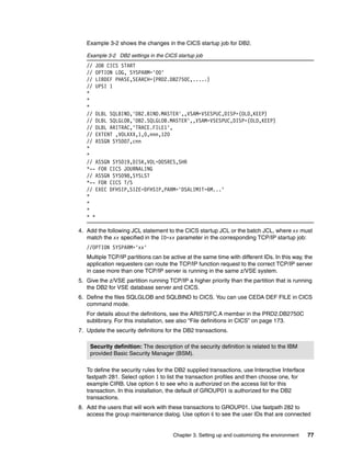 Chapter 3. Setting up and customizing the environment 77
Example 3-2 shows the changes in the CICS startup job for DB2.
Example 3-2 DB2 settings in the CICS startup job
// JOB CICS START
// OPTION LOG, SYSPARM='00'
// LIBDEF PHASE,SEARCH=(PRD2.DB2750C,.....)
// UPSI 1
*
*
*
// DLBL SQLBIND,'DB2.BIND.MASTER',,VSAM=VSESPUC,DISP=(OLD,KEEP)
// DLBL SQLGLOB,'DB2.SQLGLOB.MASTER',,VSAM=VSESPUC,DISP=(OLD,KEEP)
// DLBL ARITRAC,'TRACE.FILE1',
// EXTENT ,VOLXXX,1,0,nnn,120
// ASSGN SYS007,cnn
*
*
// ASSGN SYS019,DISK,VOL=DOSRES,SHR
*-- FOR CICS JOURNALING
// ASSGN SYS098,SYSLST
*-- FOR CICS T/S
// EXEC DFHSIP,SIZE=DFHSIP,PARM='DSALIMIT=6M...'
*
*
*
* *
4. Add the following JCL statement to the CICS startup JCL or the batch JCL, where xx must
match the xx specified in the ID=xx parameter in the corresponding TCP/IP startup job:
//OPTION SYSPARM='xx'
Multiple TCP/IP partitions can be active at the same time with different IDs. In this way, the
application requesters can route the TCP/IP function request to the correct TCP/IP server
in case more than one TCP/IP server is running in the same z/VSE system.
5. Give the z/VSE partition running TCP/IP a higher priority than the partition that is running
the DB2 for VSE database server and CICS.
6. Define the files SQLGLOB and SQLBIND to CICS. You can use CEDA DEF FILE in CICS
command mode.
For details about the definitions, see the ARIS75FC.A member in the PRD2.DB2750C
sublibrary. For this installation, see also “File definitions in CICS” on page 173.
7. Update the security definitions for the DB2 transactions.
To define the security rules for the DB2 supplied transactions, use Interactive Interface
fastpath 281. Select option 1 to list the transaction profiles and then choose one, for
example CIRB. Use option 6 to see who is authorized on the access list for this
transaction. In this installation, the default of GROUP01 is authorized for the DB2
transactions.
8. Add the users that will work with these transactions to GROUP01. Use fastpath 282 to
access the group maintenance dialog. Use option 6 to see the user IDs that are connected
Security definition: The description of the security definition is related to the IBM
provided Basic Security Manager (BSM).
 