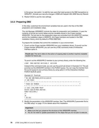 78 z/VSE Using DB2 on Linux for System z
to this group. Use option 1 to add the new users that need access to the DB2 transactions to
GROUP01. Activate your security changes in BSM with fastpath 283, BSM Security Rebuild.
9. Restart CICS to use the new settings.
3.5.3 Preparing DB2
In this step, customize the environment variables that are used in the flow of the DB2
preparation and installation steps.
The Job Manager ARISIMGC controls the steps for preparation and installation. It uses the
contents of the job list control tables and the variables stored in the Z-type member
ARISIVRR. The job lists for the preparation steps are controlled from the ARISITCP member
and for the installation steps in ARISITCI. All Z-type members are located in the DB2
installation library, which by default is PRD2.DB2750C.
To prepare the variables that control the installation in your environment:
1. Punch out the Z-type member ARISIVRR from your installation library. To punch out the
Z-type member ARISIVRR, you can use the z/VSE command mode of Interactive
Interface option 6.
To punch out the ARISIVRR.Z member to your primary library, enter the following line:
LIBRP PRD2.DB2750C ARISIVRR.Z ARISIVRR
Instead of the command mode, you can use the punch job shown in Example 3-3. This job
punches out the ARISIVRR member in the PUNCH queue. You can copy the member from
the punch queue to your primary library by using option 4 of the Interactive Interface
PUNCH QUEUE panel.
Example 3-3 Punch job
* $$ JOB JNM=PUNCH,DISP=D,CLASS=0
// JOB PUNCH
* * * * * * * * * * * * * * * * * * * * * * * * * * * * * * * * * * *
* PUNCH OUT MEMBER *
* * * * * * * * * * * * * * * * * * * * * * * * * * * * * * * * * * *
// EXEC LIBR,PARM='MSHP'
ACCESS SUBLIB=PRD2.DB2750C
PUNCH ARISIVRR.Z
/*
/&
* $$ EOJ
2. Modify the parameters in the ARISIVRR member. See “The ARISIVRR.Z parameter file for
the DB2 setup” on page 175 for details about this installation.
Punch out: This term refers to the action of copying data to another machine readable
location for future use.
Important:
Make sure that you preserve the structure of the ARISIVRR member.
You do not need to update parameters for the steps that you do not plan to execute.
 