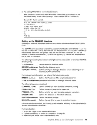 Chapter 3. Setting up and customizing the environment 79
3. Re-catalog ARISIVRR to your installation library.
After successful modification of the ARISIVRR control table, punch it back to the
installation library of DB2 client by using a job such as the one in Example 3-4.
Example 3-4 Punch back job
* $$ JOB JNM=ARISCAT,DISP=D,CLASS=0
// JOB ARISCAT
// EXEC LIBR,PARM='MSHP'
ACCESS S=PRD2.DB2750C
* $$ SLI ICCF=(ARISIVRR),LIB=(12)
/*
/&
* $$ EOJ
Setting up the DBNAME directory
Update your database directory to insert the entry for the remote database VSELNXDB on
Linux.
The DBNAME entry consists of several lines, each of which has the form KEYWORD=value. The
first line must have the TYPE of the database, and the second line must have the DBNAME of
the database. Blank lines are ignored. If the first two non-blank characters of a line are
asterisk (*), forward slash asterisk (/*), or double hyphen (--), then the line is ignored and
can be used for comments.
The following mandatory keywords are among those that are available for a remote DBNAME
directory entry:
TYPE=REMOTE Defines a remote database server.
DBNAME =<dbname> Specifies the database name.
TCPPORT=<nnnnn> Defines which port the target database server is listening on for
incoming TCP/IP connections.
For the target host information, use either of the following keywords:
IPADDR=<n.n.n.n> Defines the IP address of the target database server.
TCPHOST=<hostname>Defines the host name of the target database server.
The following keywords are optional:
CONNPOOL=<Y|N> Defines whether you want to enable connection pooling.
PWUPPER=<Y|N> Defines password conversion to uppercase.
PWDENC=<Y|N> Defines whether you want to enable password encryption.
SYSDEF=<Y|N> Defines this database as the default database.
PARTDEF=<partition> Defines the default partition.
IMLUSER=<userid> Defines the user ID to be used for implicit connection.
For more detailed information, see “Setting up the DBNAME directory,” in DB2 Server for VSE
System Administration, SC09-2981.
For this installation:
1. Punch the A-type source member ARISDIRD.
2. Update the directory as shown in Example 3-5 on page 80.
3. Re-catalog the A-type source member ARISDIRD.
 