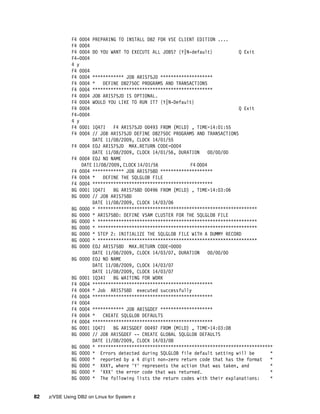 82 z/VSE Using DB2 on Linux for System z
F4 0004 PREPARING TO INSTALL DB2 FOR VSE CLIENT EDITION ....
F4 0004
F4 0004 DO YOU WANT TO EXECUTE ALL JOBS? {Y|N-default} Q Exit
F4-0004
4 y
F4 0004
F4 0004 ************ JOB ARIS75JD ********************
F4 0004 * DEFINE DB2750C PROGRAMS AND TRANSACTIONS
F4 0004 **********************************************
F4 0004 JOB ARIS75JD IS OPTIONAL.
F4 0004 WOULD YOU LIKE TO RUN IT? {Y|N-Default}
F4 0004 Q Exit
F4-0004
4 y
F4 0001 1Q47I F4 ARIS75JD 00493 FROM (MILD) , TIME=14:01:55
F4 0004 // JOB ARIS75JD DEFINE DB2750C PROGRAMS AND TRANSACTIONS
DATE 11/08/2009, CLOCK 14/01/55
F4 0004 EOJ ARIS75JD MAX.RETURN CODE=0004
DATE 11/08/2009, CLOCK 14/01/56, DURATION 00/00/00
F4 0004 EOJ NO NAME
DATE 11/08/2009, CLOCK 14/01/56 F4 0004
F4 0004 ************ JOB ARIS758D ********************
F4 0004 * DEFINE THE SQLGLOB FILE
F4 0004 **********************************************
BG 0001 1Q47I BG ARIS758D 00496 FROM (MILD) , TIME=14:03:06
BG 0000 // JOB ARIS758D
DATE 11/08/2009, CLOCK 14/03/06
BG 0000 * *************************************************************
BG 0000 * ARIS758D: DEFINE VSAM CLUSTER FOR THE SQLGLOB FILE
BG 0000 * *************************************************************
BG 0000 * *************************************************************
BG 0000 * STEP 2: INITIALIZE THE SQLGLOB FILE WITH A DUMMY RECORD
BG 0000 * *************************************************************
BG 0000 EOJ ARIS758D MAX.RETURN CODE=0000
DATE 11/08/2009, CLOCK 14/03/07, DURATION 00/00/00
BG 0000 EOJ NO NAME
DATE 11/08/2009, CLOCK 14/03/07
DATE 11/08/2009, CLOCK 14/03/07
BG 0001 1Q34I BG WAITING FOR WORK
F4 0004 **********************************************
F4 0004 * Job ARIS758D executed successfully
F4 0004 **********************************************
F4 0004
F4 0004 ************ JOB ARISGDEF ********************
F4 0004 * CREATE SQLGLOB DEFAULTS
F4 0004 **********************************************
BG 0001 1Q47I BG ARISGDEF 00497 FROM (MILD) , TIME=14:03:08
BG 0000 // JOB ARISGDEF -- CREATE GLOBAL SQLGLOB DEFAULTS
DATE 11/08/2009, CLOCK 14/03/08
BG 0000 * *******************************************************************
BG 0000 * Errors detected during SQLGLOB file default setting will be *
BG 0000 * reported by a 4 digit non-zero return code that has the format *
BG 0000 * XXXY, where 'Y' represents the action that was taken, and *
BG 0000 * 'XXX' the error code that was returned. *
BG 0000 * The following lists the return codes with their explanations: *
 