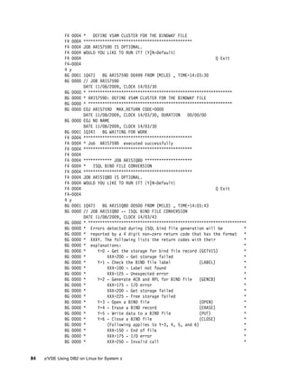 84 z/VSE Using DB2 on Linux for System z
F4 0004 * DEFINE VSAM CLUSTER FOR THE BINDWKF FILE
F4 0004 **********************************************
F4 0004 JOB ARIS759D IS OPTIONAL.
F4 0004 WOULD YOU LIKE TO RUN IT? {Y|N-Default}
F4 0004 Q Exit
F4-0004
4 y
BG 0001 1Q47I BG ARIS759D 00499 FROM (MILD) , TIME=14:03:30
BG 0000 // JOB ARIS759D
DATE 11/08/2009, CLOCK 14/03/30
BG 0000 * *************************************************************
BG 0000 * ARIS759D: DEFINE VSAM CLUSTER FOR THE BINDWKF FILE
BG 0000 * *************************************************************
BG 0000 EOJ ARIS759D MAX.RETURN CODE=0000
DATE 11/08/2009, CLOCK 14/03/30, DURATION 00/00/00
BG 0000 EOJ NO NAME
DATE 11/08/2009, CLOCK 14/03/30
BG 0001 1Q34I BG WAITING FOR WORK
F4 0004 **********************************************
F4 0004 * Job ARIS759D executed successfully
F4 0004 **********************************************
F4 0004
F4 0004 ************ JOB ARISIQBD ********************
F4 0004 * ISQL BIND FILE CONVERSION
F4 0004 **********************************************
F4 0004 JOB ARISIQBD IS OPTIONAL.
F4 0004 WOULD YOU LIKE TO RUN IT? {Y|N-Default}
F4 0004 Q Exit
F4-0004
4 y
BG 0001 1Q47I BG ARISIQBD 00500 FROM (MILD) , TIME=14:03:43
BG 0000 // JOB ARISIQBD -- ISQL BIND FILE CONVERSION
DATE 11/08/2009, CLOCK 14/03/43
BG 0000 * *******************************************************************
BG 0000 * Errors detected during ISQL bind file generation will be *
BG 0000 * reported by a 4 digit non-zero return code that has the format *
BG 0000 * XXXY. The following lists the return codes with their *
BG 0000 * explanations: *
BG 0000 * Y=0 - Get the storage for bind file record (GETVIS) *
BG 0000 * XXX=200 - Get storage failed *
BG 0000 * Y=1 - Check the BIND file label (LABEL) *
BG 0000 * XXX=100 - Label not found *
BG 0000 * XXX=125 - Unexpected error *
BG 0000 * Y=2 - Generate ACB and RPL for BIND file (GENCB) *
BG 0000 * XXX=175 - I/O error *
BG 0000 * XXX=200 - Get storage failed *
BG 0000 * XXX=225 - Free storage failed *
BG 0000 * Y=3 - Open a BIND file (OPEN) *
BG 0000 * Y=4 - Erase a BIND record (ERASE) *
BG 0000 * Y=5 - Write data to a BIND file (PUT) *
BG 0000 * Y=6 - Close a BIND file (CLOSE) *
BG 0000 * (Following applies to Y=3, 4, 5, and 6) *
BG 0000 * XXX=150 - End of file *
BG 0000 * XXX=175 - I/O error *
BG 0000 * XXX=250 - Invalid call *
 