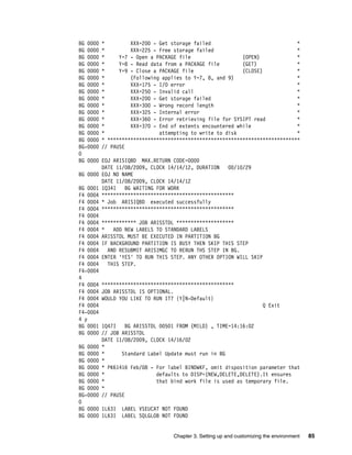 Chapter 3. Setting up and customizing the environment 85
BG 0000 * XXX=200 - Get storage failed *
BG 0000 * XXX=225 - Free storage failed *
BG 0000 * Y=7 - Open a PACKAGE file (OPEN) *
BG 0000 * Y=8 - Read data from a PACKAGE file (GET) *
BG 0000 * Y=9 - Close a PACKAGE file (CLOSE) *
BG 0000 * (Following applies to Y=7, 8, and 9) *
BG 0000 * XXX=175 - I/O error *
BG 0000 * XXX=250 - Invalid call *
BG 0000 * XXX=200 - Get storage failed *
BG 0000 * XXX=300 - Wrong record length *
BG 0000 * XXX=325 - Internal error *
BG 0000 * XXX=360 - Error retrieving file for SYSIPT read *
BG 0000 * XXX=370 - End of extents encountered while *
BG 0000 * attempting to write to disk *
BG 0000 * *******************************************************************
BG-0000 // PAUSE
0
BG 0000 EOJ ARISIQBD MAX.RETURN CODE=0000
DATE 11/08/2009, CLOCK 14/14/12, DURATION 00/10/29
BG 0000 EOJ NO NAME
DATE 11/08/2009, CLOCK 14/14/12
BG 0001 1Q34I BG WAITING FOR WORK
F4 0004 **********************************************
F4 0004 * Job ARISIQBD executed successfully
F4 0004 **********************************************
F4 0004
F4 0004 ************ JOB ARISSTDL ********************
F4 0004 * ADD NEW LABELS TO STANDARD LABELS
F4 0004 ARISSTDL MUST BE EXECUTED IN PARTITION BG
F4 0004 IF BACKGROUND PARTITION IS BUSY THEN SKIP THIS STEP
F4 0004 AND RESUBMIT ARISIMGC TO RERUN THS STEP IN BG.
F4 0004 ENTER 'YES' TO RUN THIS STEP. ANY OTHER OPTION WILL SKIP
F4 0004 THIS STEP.
F4-0004
4
F4 0004 **********************************************
F4 0004 JOB ARISSTDL IS OPTIONAL.
F4 0004 WOULD YOU LIKE TO RUN IT? {Y|N-Default}
F4 0004 Q Exit
F4-0004
4 y
BG 0001 1Q47I BG ARISSTDL 00501 FROM (MILD) , TIME=14:16:02
BG 0000 // JOB ARISSTDL
DATE 11/08/2009, CLOCK 14/16/02
BG 0000 *
BG 0000 * Standard Label Update must run in BG
BG 0000 *
BG 0000 * PK61416 Feb/08 - For label BINDWKF, omit disposition parameter that
BG 0000 * defaults to DISP=(NEW,DELETE,DELETE).It ensures
BG 0000 * that bind work file is used as temporary file.
BG 0000 *
BG-0000 // PAUSE
0
BG 0000 1L63I LABEL VSEUCAT NOT FOUND
BG 0000 1L63I LABEL SQLGLOB NOT FOUND
 
