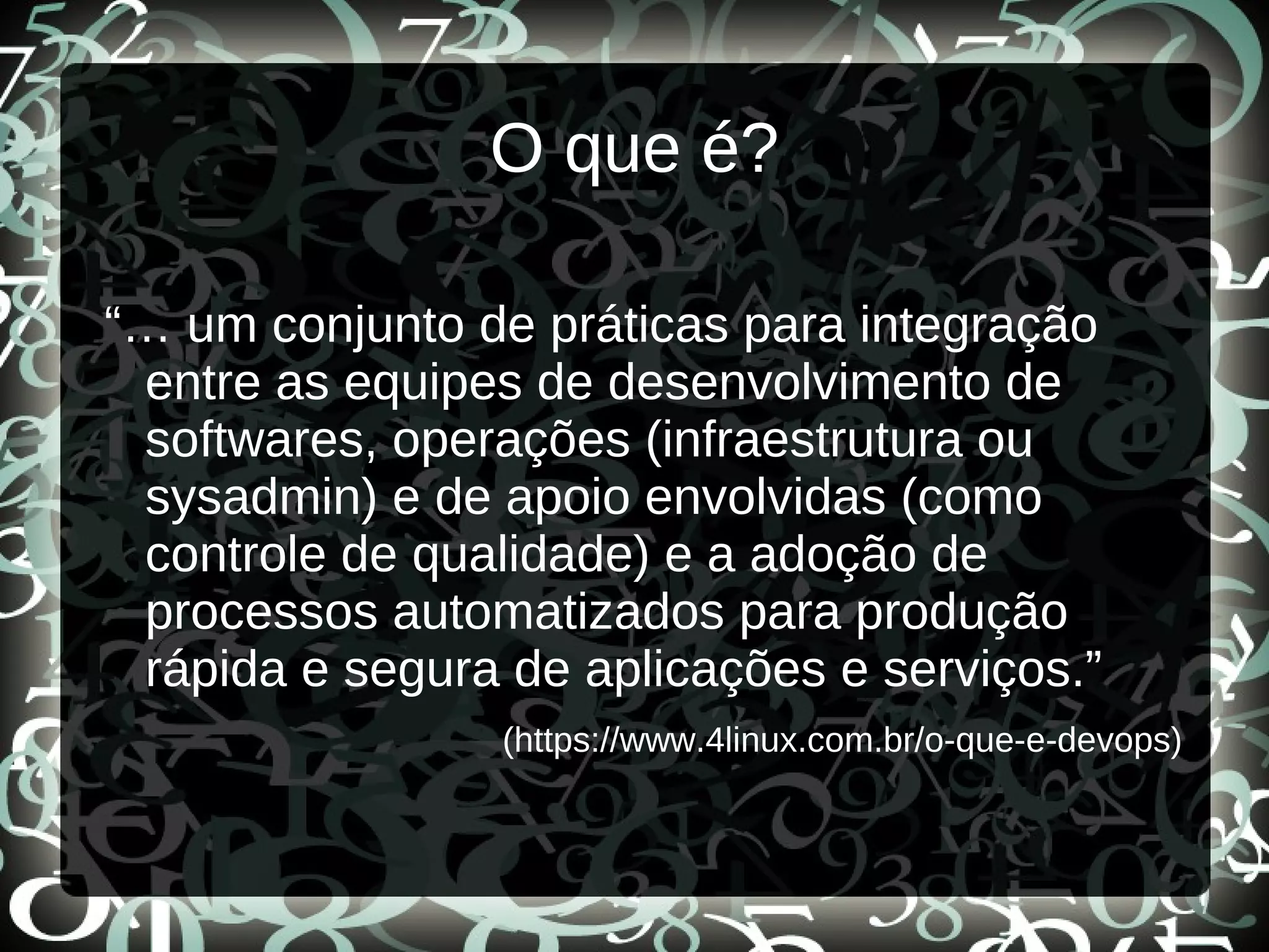 O que é?
“… um conjunto de práticas para integração
entre as equipes de desenvolvimento de
softwares, operações (infraestrutura ou
sysadmin) e de apoio envolvidas (como
controle de qualidade) e a adoção de
processos automatizados para produção
rápida e segura de aplicações e serviços.”
(https://www.4linux.com.br/o-que-e-devops)
 