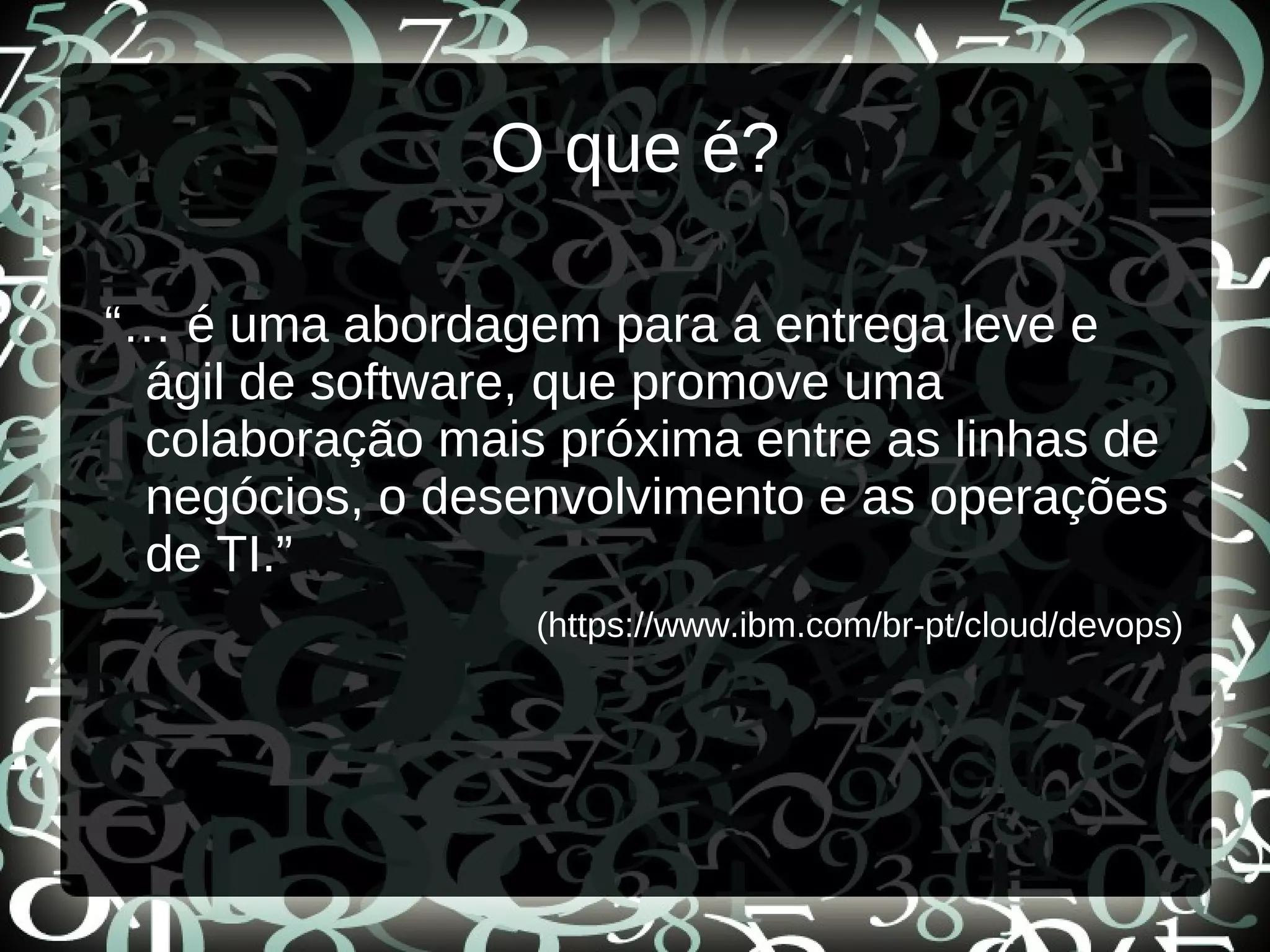 O que é?
“… é uma abordagem para a entrega leve e
ágil de software, que promove uma
colaboração mais próxima entre as linhas de
negócios, o desenvolvimento e as operações
de TI.”
(https://www.ibm.com/br-pt/cloud/devops)
 