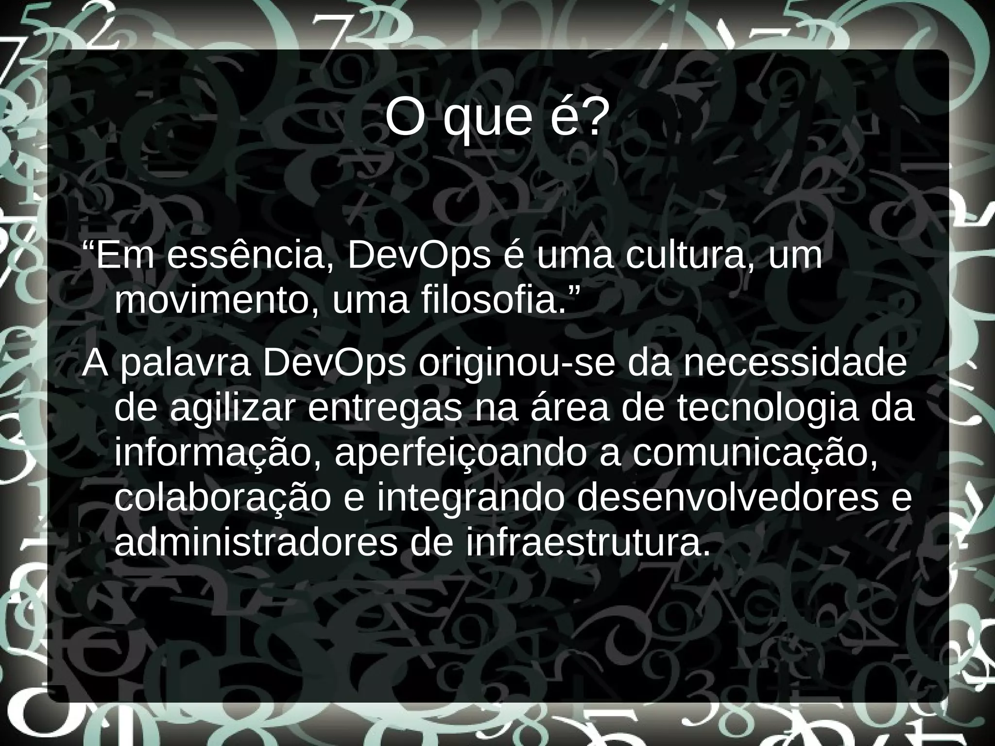O que é?
“Em essência, DevOps é uma cultura, um
movimento, uma filosofia.”
A palavra DevOps originou-se da necessidade
de agilizar entregas na área de tecnologia da
informação, aperfeiçoando a comunicação,
colaboração e integrando desenvolvedores e
administradores de infraestrutura.
 