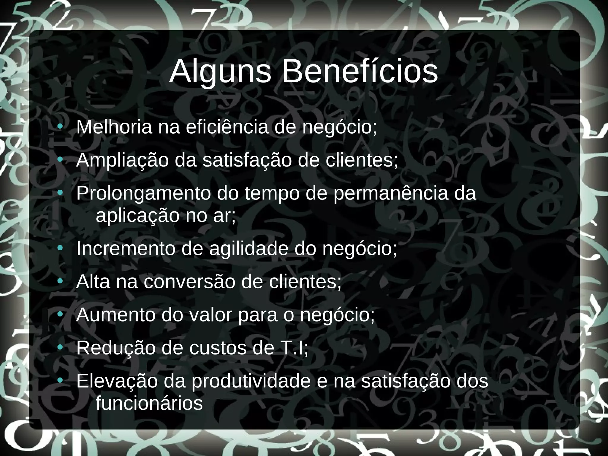 Alguns Benefícios
●
Melhoria na eficiência de negócio;
●
Ampliação da satisfação de clientes;
●
Prolongamento do tempo de permanência da
aplicação no ar;
●
Incremento de agilidade do negócio;
●
Alta na conversão de clientes;
●
Aumento do valor para o negócio;
●
Redução de custos de T.I;
●
Elevação da produtividade e na satisfação dos
funcionários
 