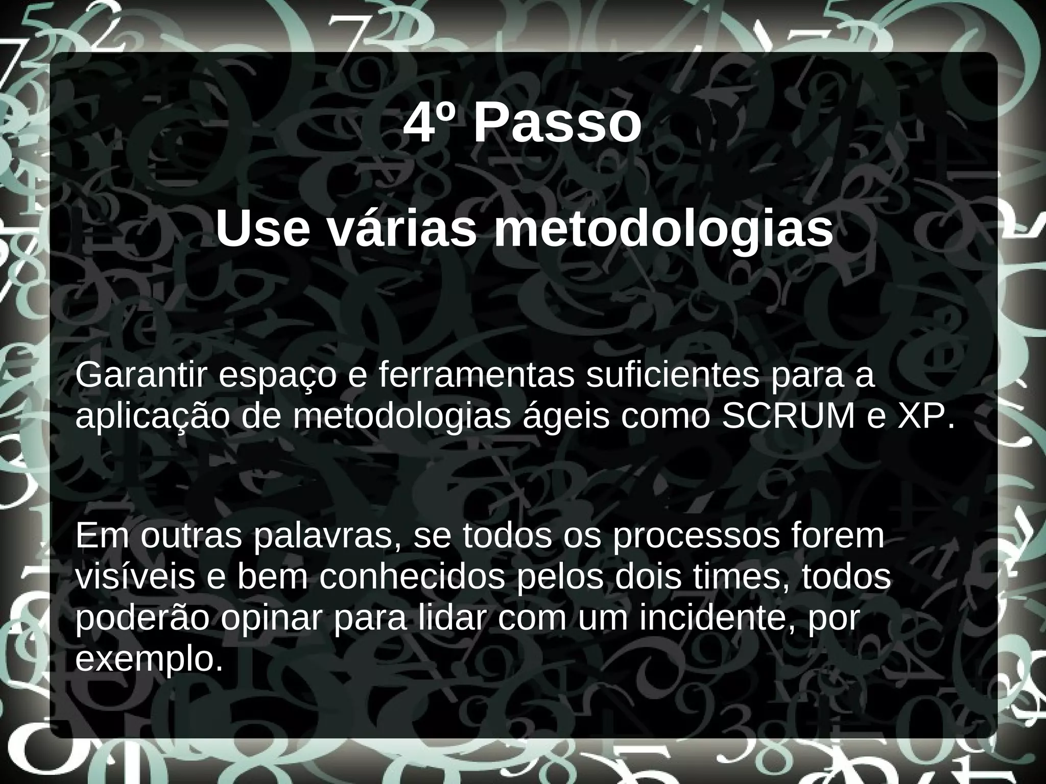 4º Passo
Use várias metodologias
Garantir espaço e ferramentas suficientes para a
aplicação de metodologias ágeis como SCRUM e XP.
Em outras palavras, se todos os processos forem
visíveis e bem conhecidos pelos dois times, todos
poderão opinar para lidar com um incidente, por
exemplo.
 