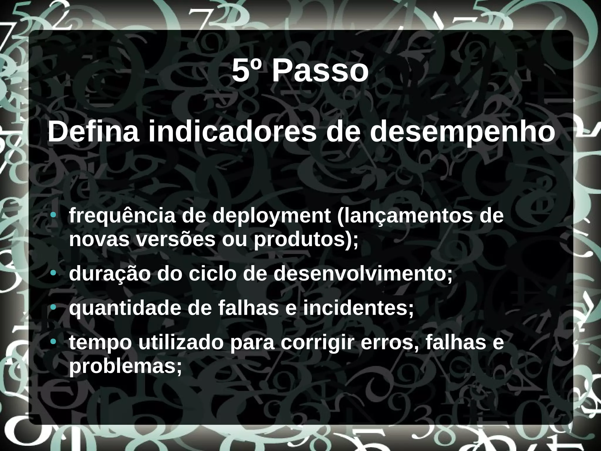 5º Passo
Defina indicadores de desempenho
●
frequência de deployment (lançamentos de
novas versões ou produtos);
●
duração do ciclo de desenvolvimento;
●
quantidade de falhas e incidentes;
●
tempo utilizado para corrigir erros, falhas e
problemas;
 