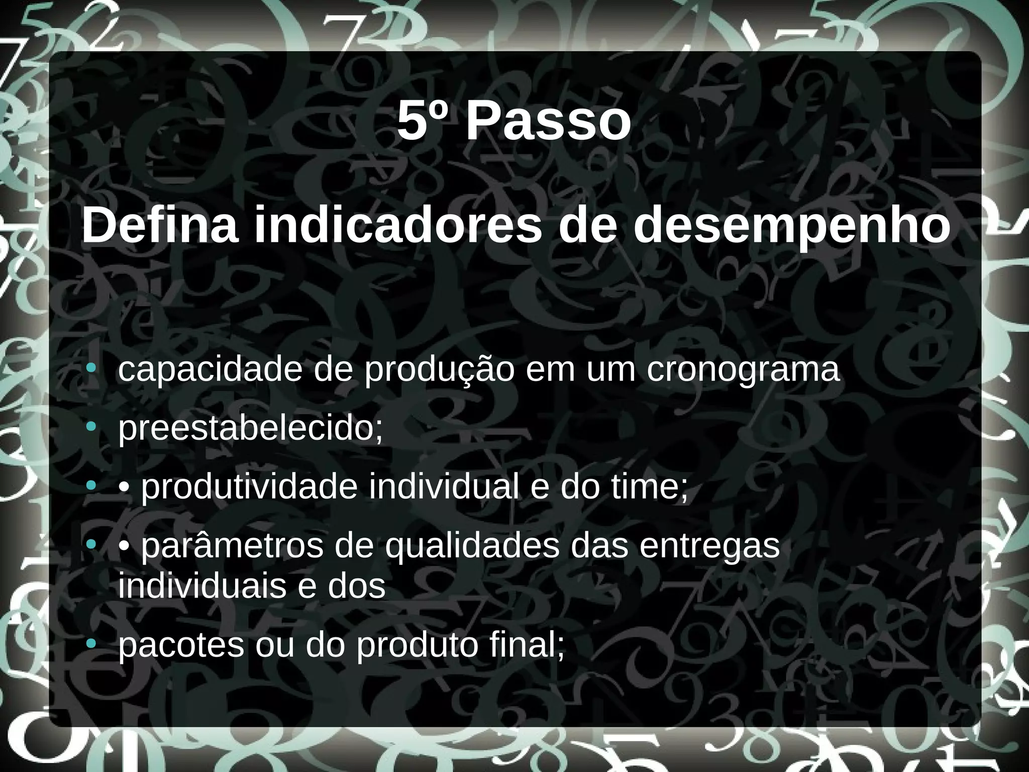 5º Passo
Defina indicadores de desempenho
●
capacidade de produção em um cronograma
●
preestabelecido;
●
• produtividade individual e do time;
●
• parâmetros de qualidades das entregas
individuais e dos
●
pacotes ou do produto final;
 