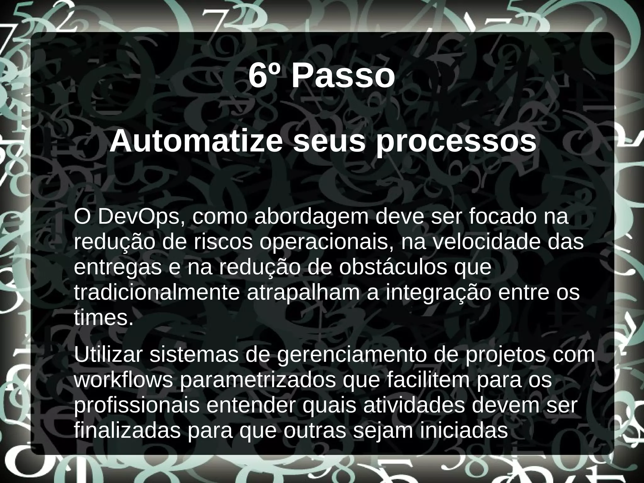 6º Passo
Automatize seus processos
O DevOps, como abordagem deve ser focado na
redução de riscos operacionais, na velocidade das
entregas e na redução de obstáculos que
tradicionalmente atrapalham a integração entre os
times.
Utilizar sistemas de gerenciamento de projetos com
workflows parametrizados que facilitem para os
profissionais entender quais atividades devem ser
finalizadas para que outras sejam iniciadas
 