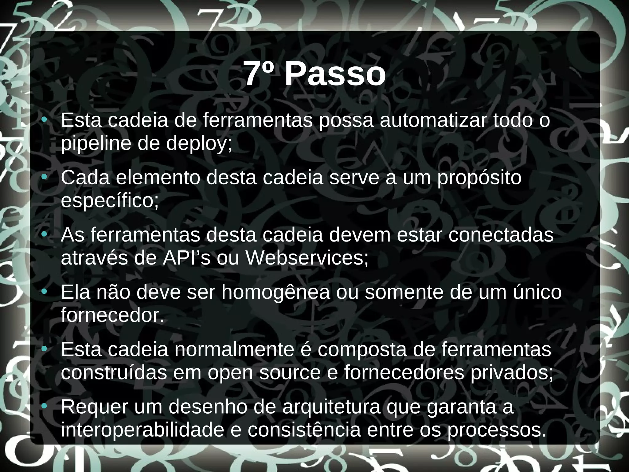 7º Passo
●
Esta cadeia de ferramentas possa automatizar todo o
pipeline de deploy;
●
Cada elemento desta cadeia serve a um propósito
específico;
●
As ferramentas desta cadeia devem estar conectadas
através de API’s ou Webservices;
●
Ela não deve ser homogênea ou somente de um único
fornecedor.
●
Esta cadeia normalmente é composta de ferramentas
construídas em open source e fornecedores privados;
●
Requer um desenho de arquitetura que garanta a
interoperabilidade e consistência entre os processos.
 