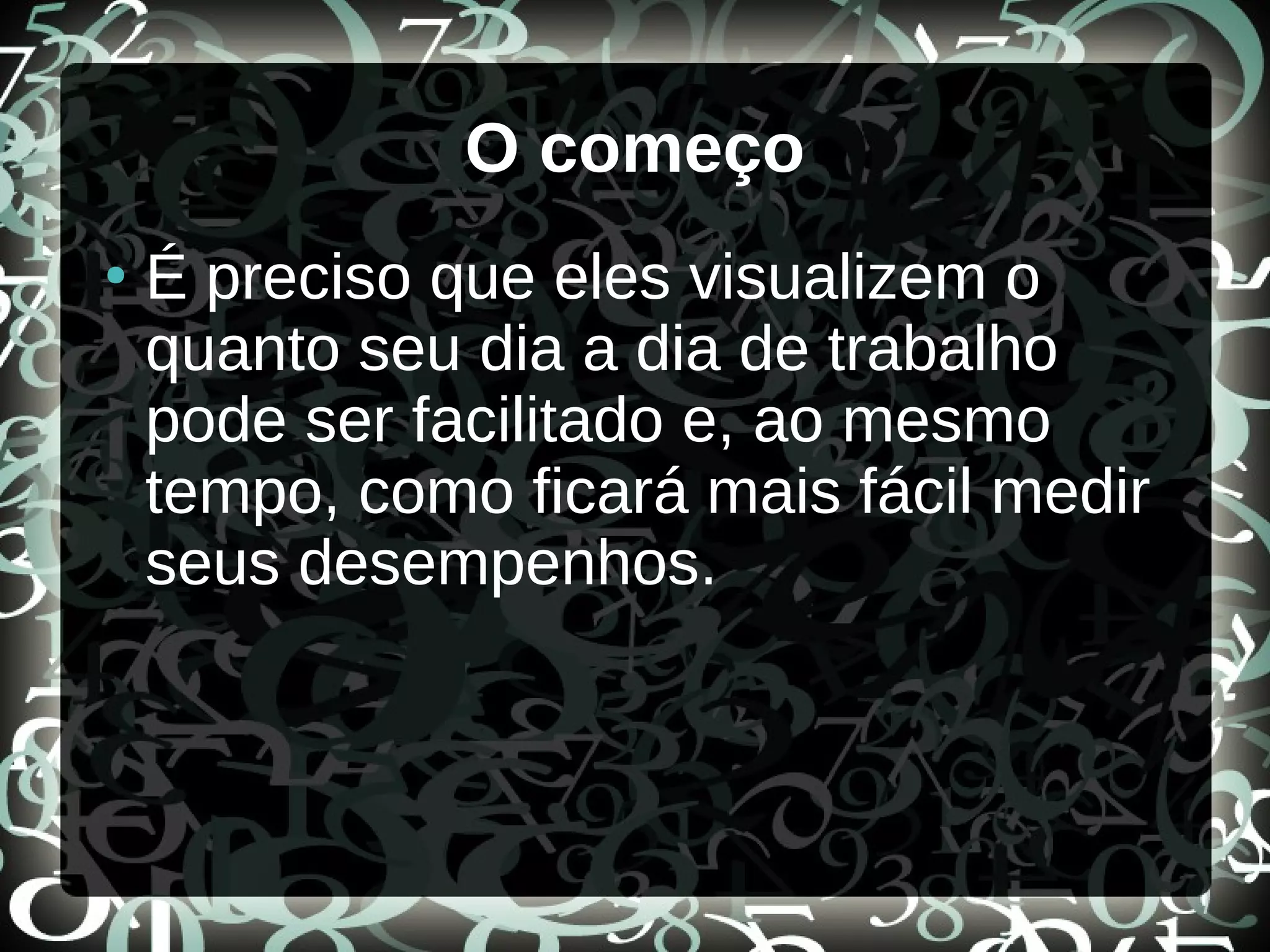 O começo
●
É preciso que eles visualizem o
quanto seu dia a dia de trabalho
pode ser facilitado e, ao mesmo
tempo, como ficará mais fácil medir
seus desempenhos.
 