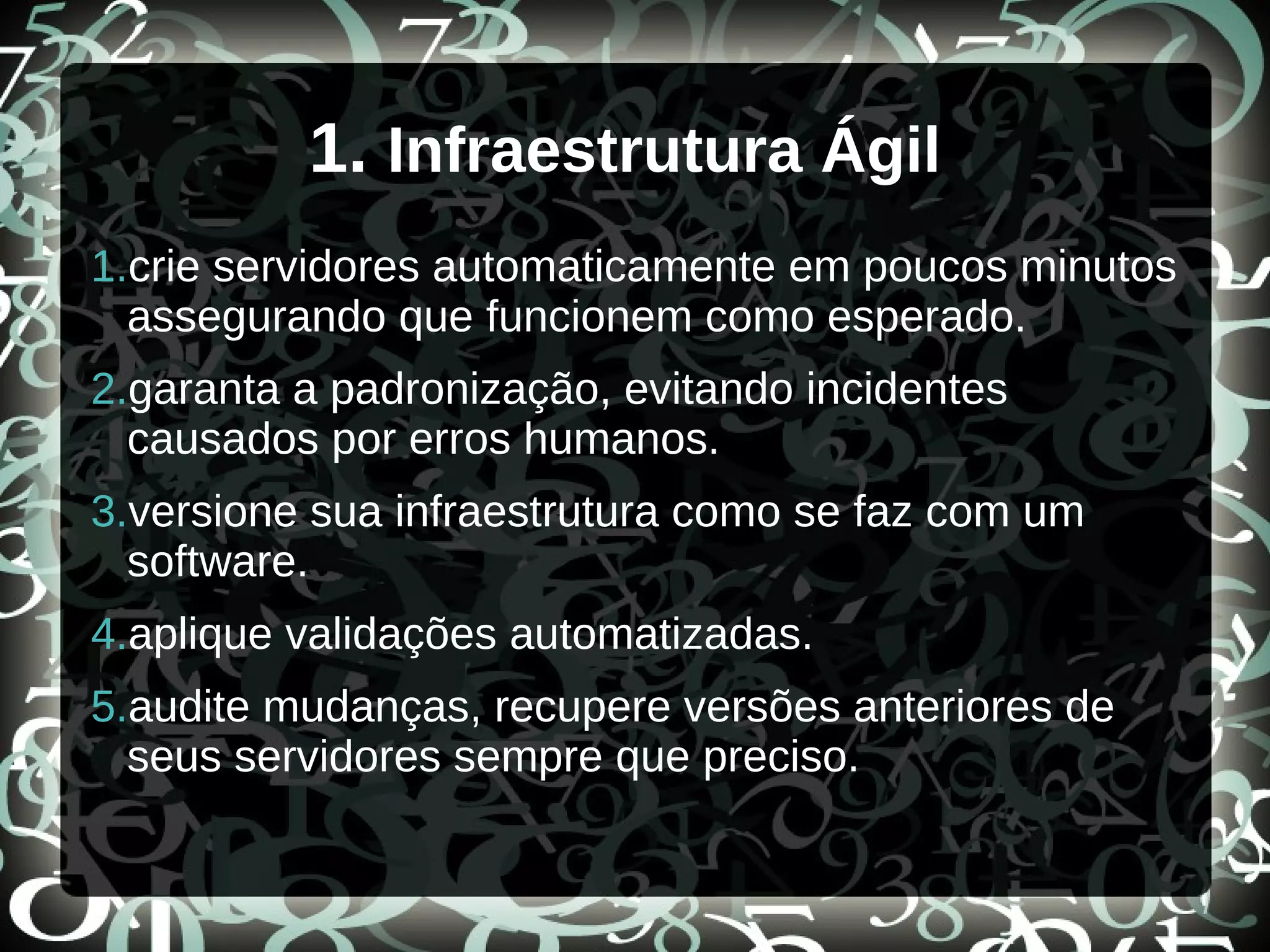 1. Infraestrutura Ágil
1.crie servidores automaticamente em poucos minutos
assegurando que funcionem como esperado.
2.garanta a padronização, evitando incidentes
causados por erros humanos.
3.versione sua infraestrutura como se faz com um
software.
4.aplique validações automatizadas.
5.audite mudanças, recupere versões anteriores de
seus servidores sempre que preciso.
 
