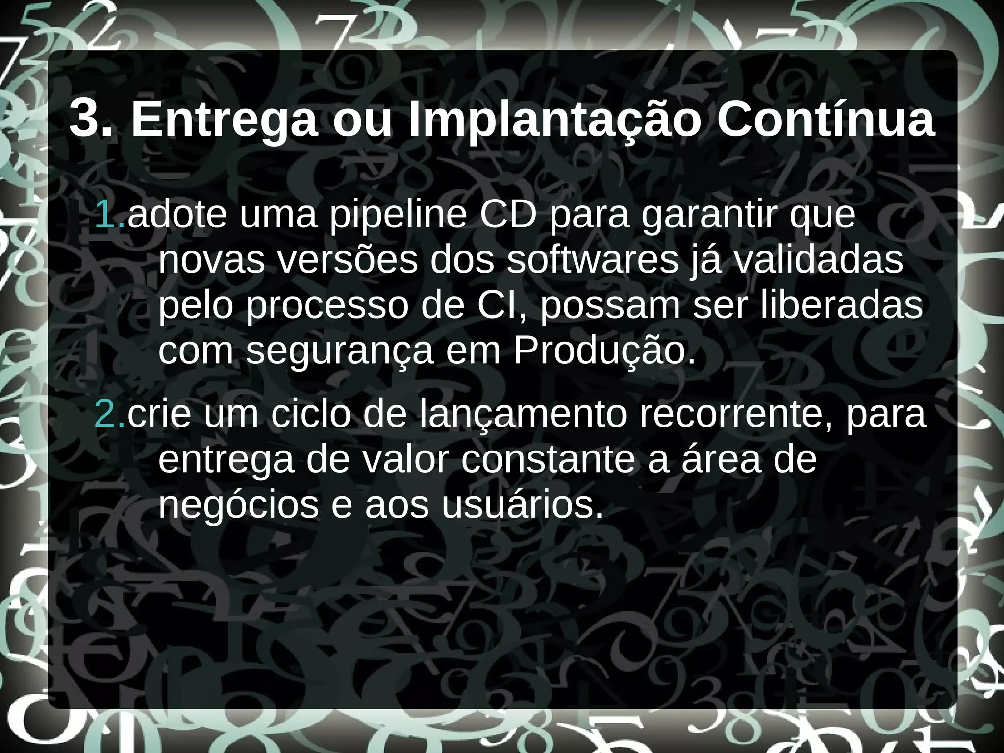 3. Entrega ou Implantação Contínua
1.adote uma pipeline CD para garantir que
novas versões dos softwares já validadas
pelo processo de CI, possam ser liberadas
com segurança em Produção.
2.crie um ciclo de lançamento recorrente, para
entrega de valor constante a área de
negócios e aos usuários.
 