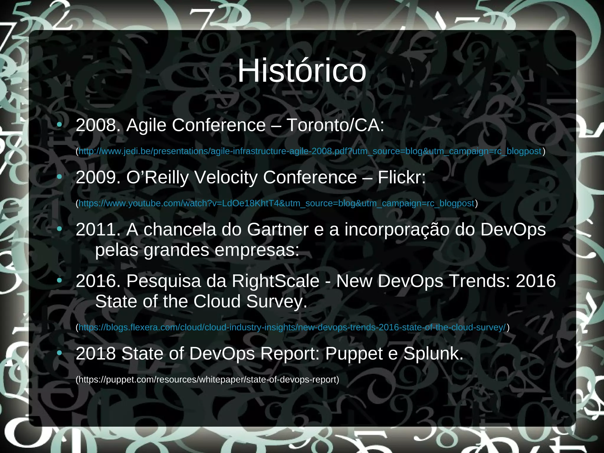 Histórico
●
2008. Agile Conference – Toronto/CA:
(http://www.jedi.be/presentations/agile-infrastructure-agile-2008.pdf?utm_source=blog&utm_campaign=rc_blogpost)
●
2009. O’Reilly Velocity Conference – Flickr:
(https://www.youtube.com/watch?v=LdOe18KhtT4&utm_source=blog&utm_campaign=rc_blogpost)
●
2011. A chancela do Gartner e a incorporação do DevOps
pelas grandes empresas:
●
2016. Pesquisa da RightScale - New DevOps Trends: 2016
State of the Cloud Survey.
(https://blogs.flexera.com/cloud/cloud-industry-insights/new-devops-trends-2016-state-of-the-cloud-survey/)
●
2018 State of DevOps Report: Puppet e Splunk.
(https://puppet.com/resources/whitepaper/state-of-devops-report)
 