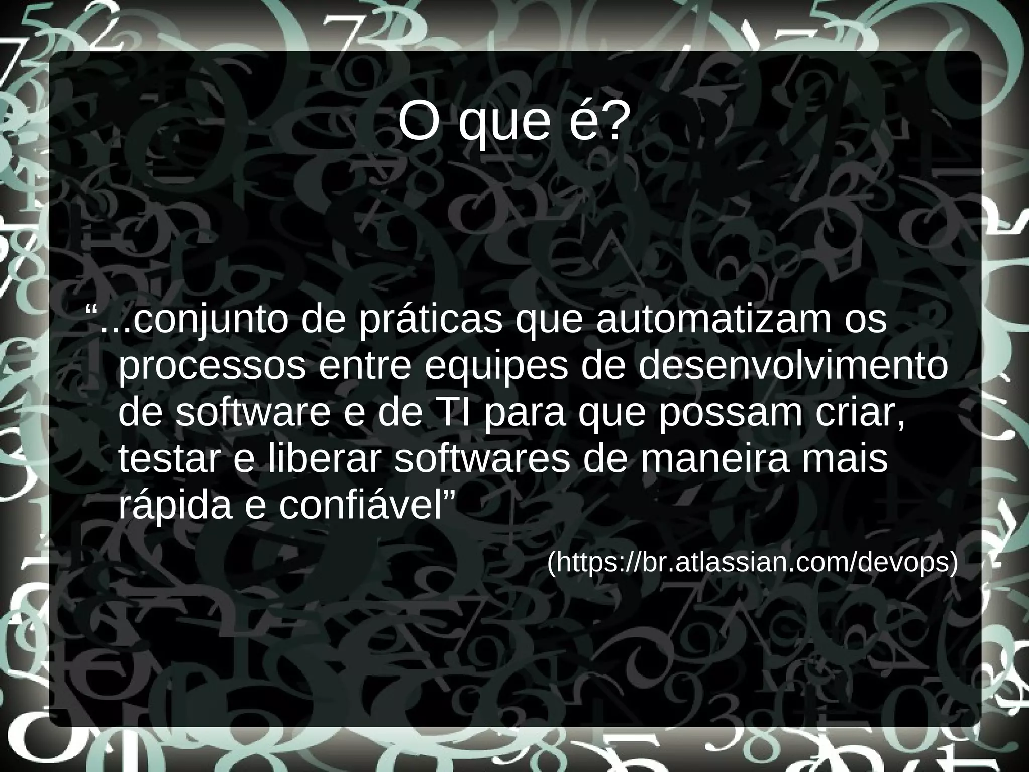 O que é?
“...conjunto de práticas que automatizam os
processos entre equipes de desenvolvimento
de software e de TI para que possam criar,
testar e liberar softwares de maneira mais
rápida e confiável”
(https://br.atlassian.com/devops)
 