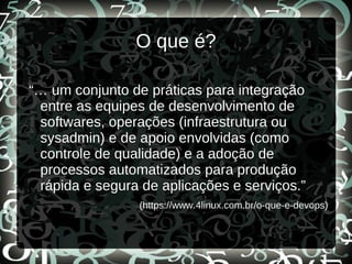 O que é?
“… um conjunto de práticas para integração
entre as equipes de desenvolvimento de
softwares, operações (infraestrutura ou
sysadmin) e de apoio envolvidas (como
controle de qualidade) e a adoção de
processos automatizados para produção
rápida e segura de aplicações e serviços.”
(https://www.4linux.com.br/o-que-e-devops)
 