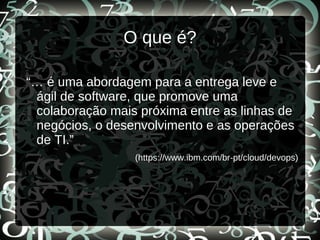 O que é?
“… é uma abordagem para a entrega leve e
ágil de software, que promove uma
colaboração mais próxima entre as linhas de
negócios, o desenvolvimento e as operações
de TI.”
(https://www.ibm.com/br-pt/cloud/devops)
 