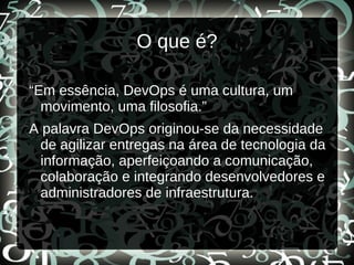 O que é?
“Em essência, DevOps é uma cultura, um
movimento, uma filosofia.”
A palavra DevOps originou-se da necessidade
de agilizar entregas na área de tecnologia da
informação, aperfeiçoando a comunicação,
colaboração e integrando desenvolvedores e
administradores de infraestrutura.
 
