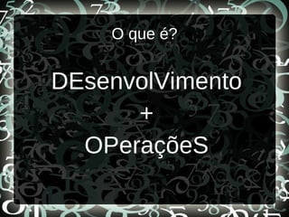 O que é?
DEsenvolVimento
+
OPeraçõeS
 