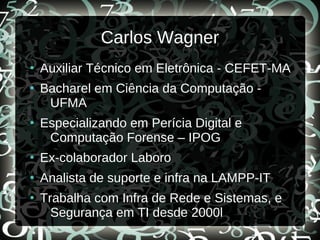 Carlos Wagner
●
Auxiliar Técnico em Eletrônica - CEFET-MA
●
Bacharel em Ciência da Computação -
UFMA
●
Especializando em Perícia Digital e
Computação Forense – IPOG
●
Ex-colaborador Laboro
●
Analista de suporte e infra na LAMPP-IT
●
Trabalha com Infra de Rede e Sistemas, e
Segurança em TI desde 2000l
 