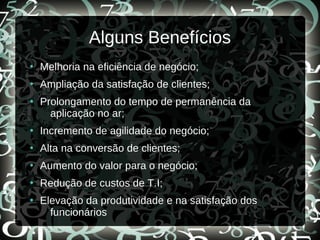 Alguns Benefícios
●
Melhoria na eficiência de negócio;
●
Ampliação da satisfação de clientes;
●
Prolongamento do tempo de permanência da
aplicação no ar;
●
Incremento de agilidade do negócio;
●
Alta na conversão de clientes;
●
Aumento do valor para o negócio;
●
Redução de custos de T.I;
●
Elevação da produtividade e na satisfação dos
funcionários
 